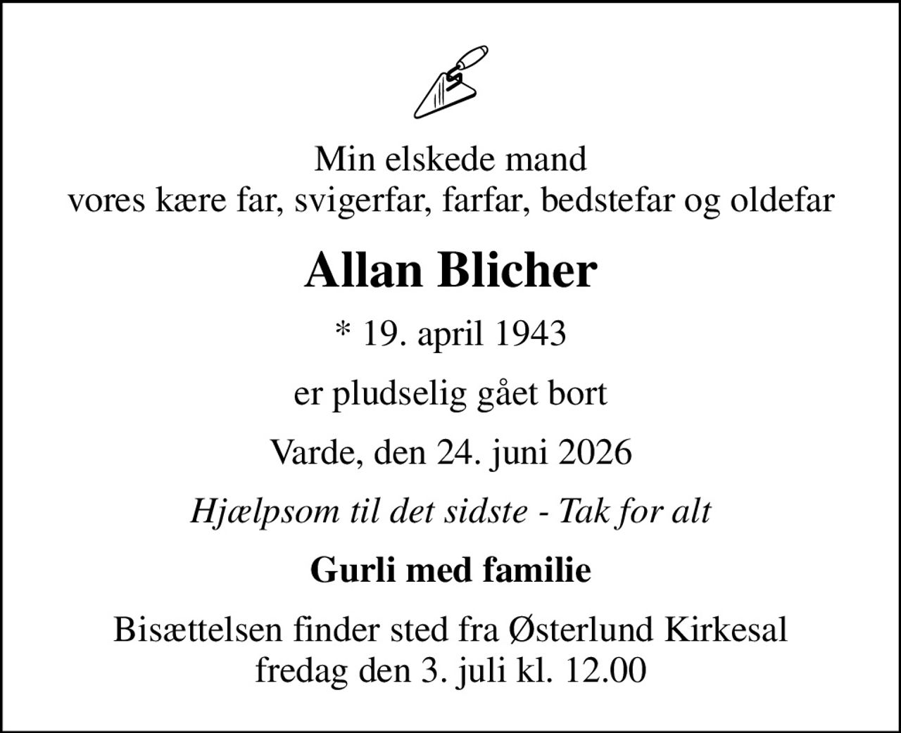 Min elskede mand vores kære far, svigerfar, farfar, bedstefar og oldefar
Allan Blicher
* 19. april 1943
er pludselig gået bort
Varde, den 24. juni 2026
Hjælpsom til det sidste - Tak for alt
Gurli med familie
Bisættelsen finder sted fra Østerlund Kirkesal  fredag den 3. juli kl. 12.00