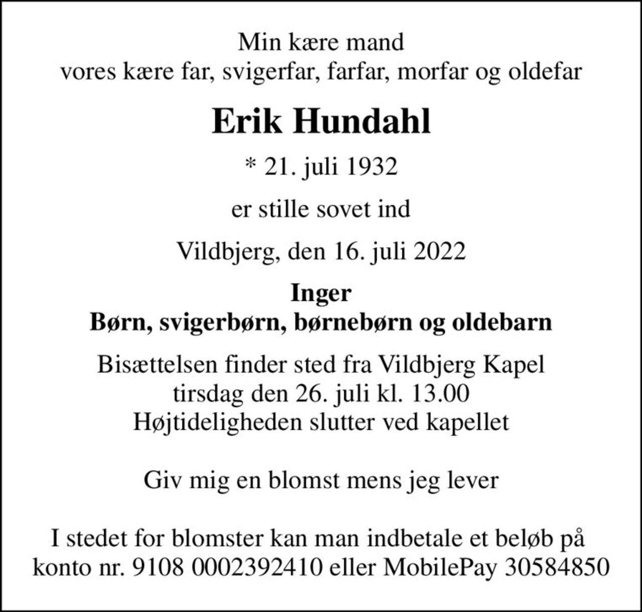 Min kære mand vores kære far, svigerfar, farfar, morfar og oldefar
Erik Hundahl
* 21. juli 1932
er stille sovet ind
Vildbjerg, den 16. juli 2022
Inger Børn, svigerbørn, børnebørn og oldebarn
Bisættelsen finder sted fra Vildbjerg Kapel tirsdag den 26. juli kl. 13.00 Højtideligheden slutter ved kapellet  Giv mig en blomst mens jeg lever  I stedet for blomster kan man indbetale et beløb på  konto nr. 9108 0002392410 eller MobilePay 30584850