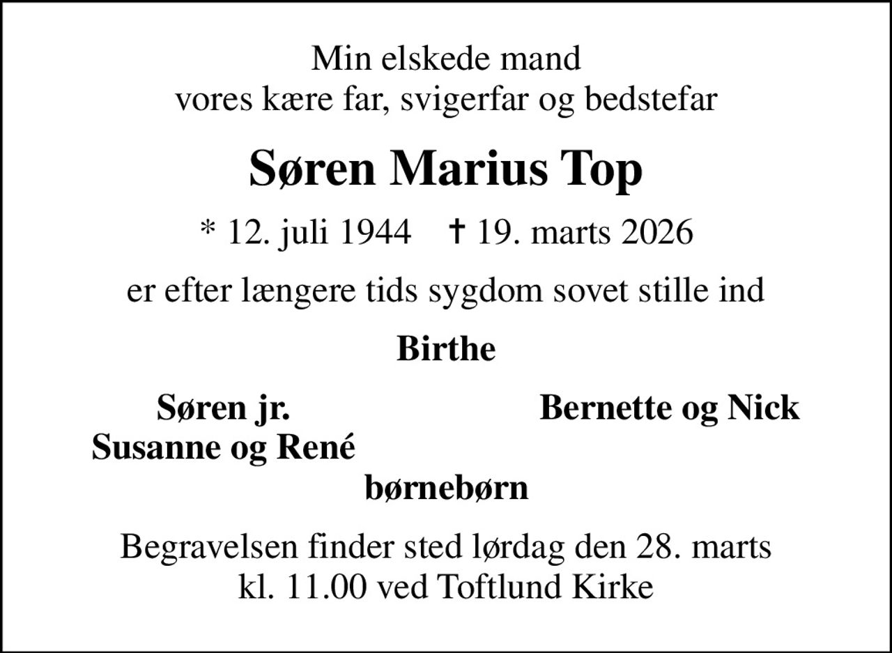 Min elskede mand vores kære far, svigerfar og bedstefar
Søren Marius Top
* 12. juli 1944    ✝ 19. marts 2026
er efter længere tids sygdom sovet stille ind
Birthe
Søren jr.
Bernette og Nick
Susanne og René
Begravelsen finder sted lørdag den 28. marts kl. 11.00 ved Toftlund Kirke