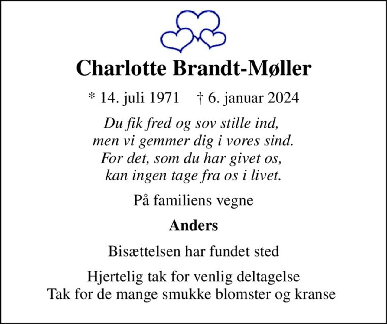 Charlotte Brandt-Møller 
*​ 14. juli 1971​    †​ 6. januar 2024 
Du fik fred og sov stille ind,  men vi gemmer dig i vores sind. For det, som du har givet os,  kan ingen tage fra os i livet. 
På familiens vegne 
Anders 
Bisættelsen har fundet sted 
Hjertelig tak for venlig deltagelse Tak for de mange smukke blomster og kranse