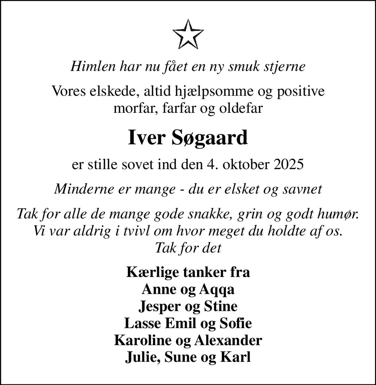 Himlen har nu fået en ny smuk stjerne
Vores elskede, altid hjælpsomme og positive morfar, farfar og oldefar
Iver Søgaard
er stille sovet ind den 4. oktober 2025
Minderne er mange - du er elsket og savnet
Tak for alle de mange gode snakke, grin og godt humør. Vi var aldrig i tvivl om hvor meget du holdte af os. Tak for det
Kærlige tanker fra Anne og Aqqa Jesper og Stine Lasse Emil og Sofie Karoline og Alexander Julie, Sune og Karl