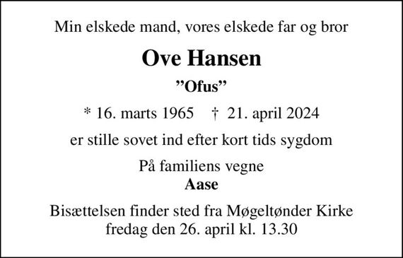 Min elskede mand, vores elskede far og bror
Ove Hansen
Ofus
* 16. marts 1965    &#x271d; 21. april 2024
er stille sovet ind efter kort tids sygdom
På familiens vegne <b>Aase
Bisættelsen finder sted fra Møgeltønder Kirke  fredag den 26. april kl. 13.30