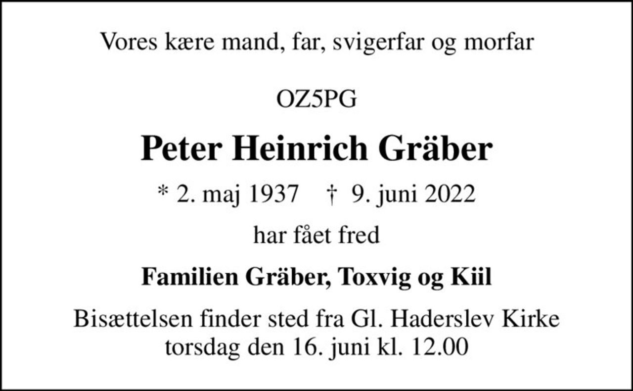 Vores kære mand, far, svigerfar og morfar  OZ5PG
Peter Heinrich Gräber
* 2. maj 1937    ✝ 9. juni 2022
har fået fred
Familien Gräber, Toxvig og Kiil
Bisættelsen finder sted fra Gl. Haderslev Kirke  torsdag den 16. juni kl. 12.00