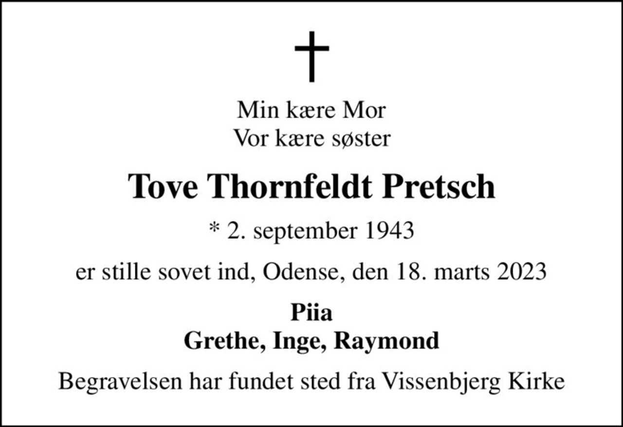 Min kære Mor Vor kære søster
Tove Thornfeldt Pretsch
* 2. september 1943
er stille sovet ind, Odense, den 18. marts 2023
Piia Grethe, Inge, Raymond
Begravelsen har fundet sted fra Vissenbjerg Kirke