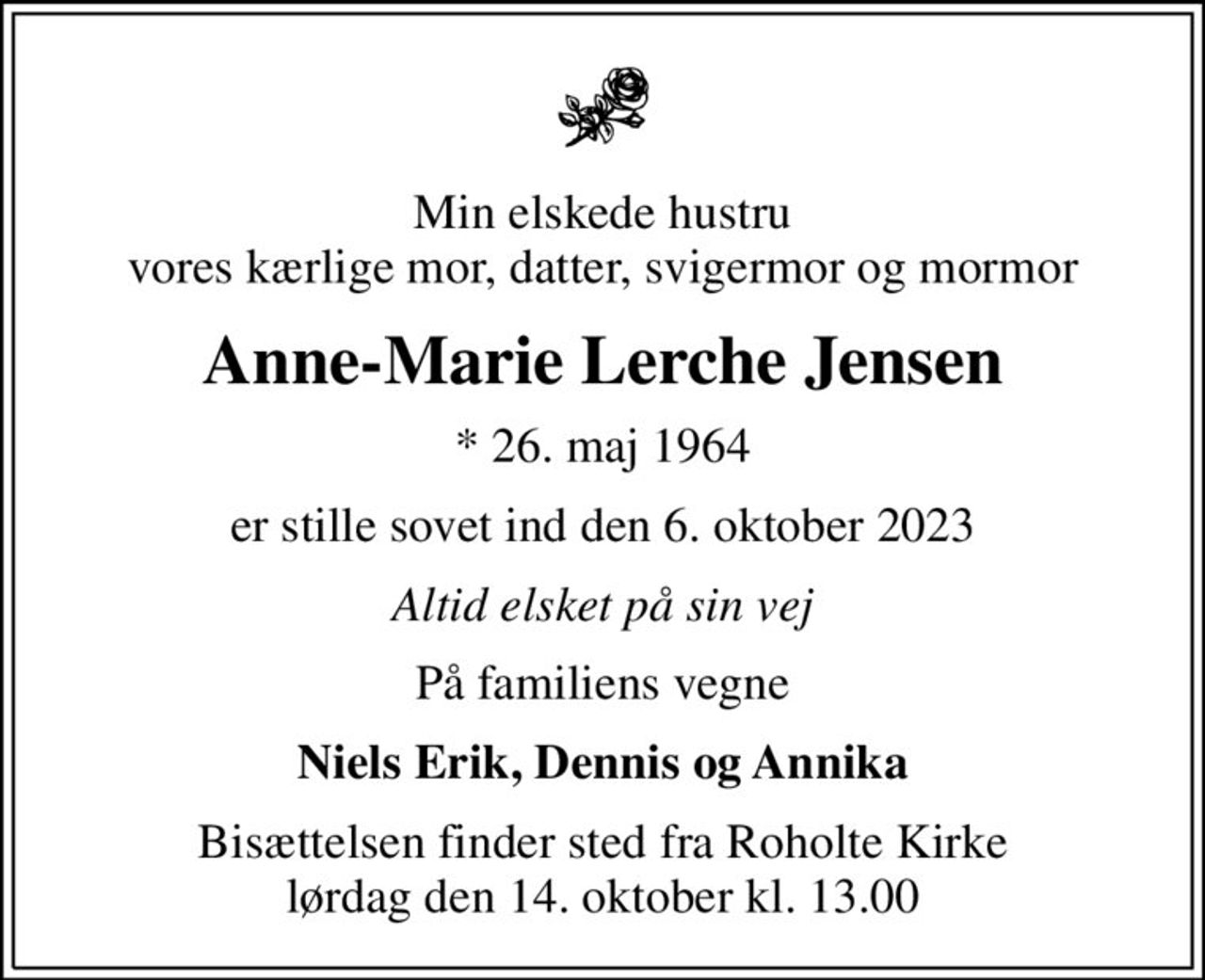 Min elskede hustru vores kærlige mor, datter, svigermor og mormor
Anne-Marie Lerche Jensen
* 26. maj 1964
er stille sovet ind den 6. oktober 2023
Altid elsket på sin vej
På familiens vegne
Niels Erik, Dennis og Annika
Bisættelsen finder sted fra Roholte Kirke  lørdag den 14. oktober kl. 13.00