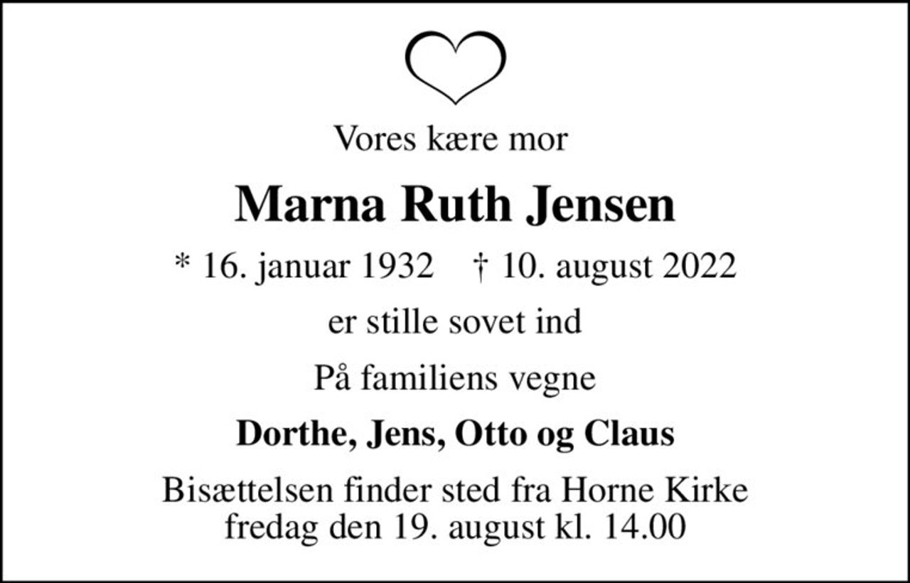 Vores kære mor 
Marna Ruth Jensen
* 16. januar 1932    ✝ 10. august 2022
er stille sovet ind
På familiens vegne
Dorthe, Jens, Otto og Claus
Bisættelsen finder sted fra Horne Kirke  fredag den 19. august kl. 14.00