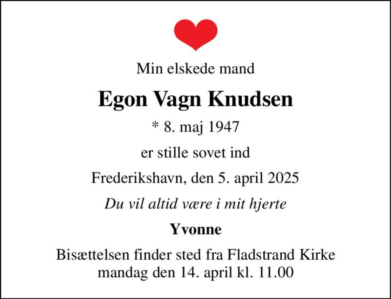 Min elskede mand
Egon Vagn Knudsen
* 8. maj 1947
er stille sovet ind
Frederikshavn, den 5. april 2025
Du vil altid være i mit hjerte
Yvonne
Bisættelsen finder sted fra Fladstrand Kirke  mandag den 14. april kl. 11.00
