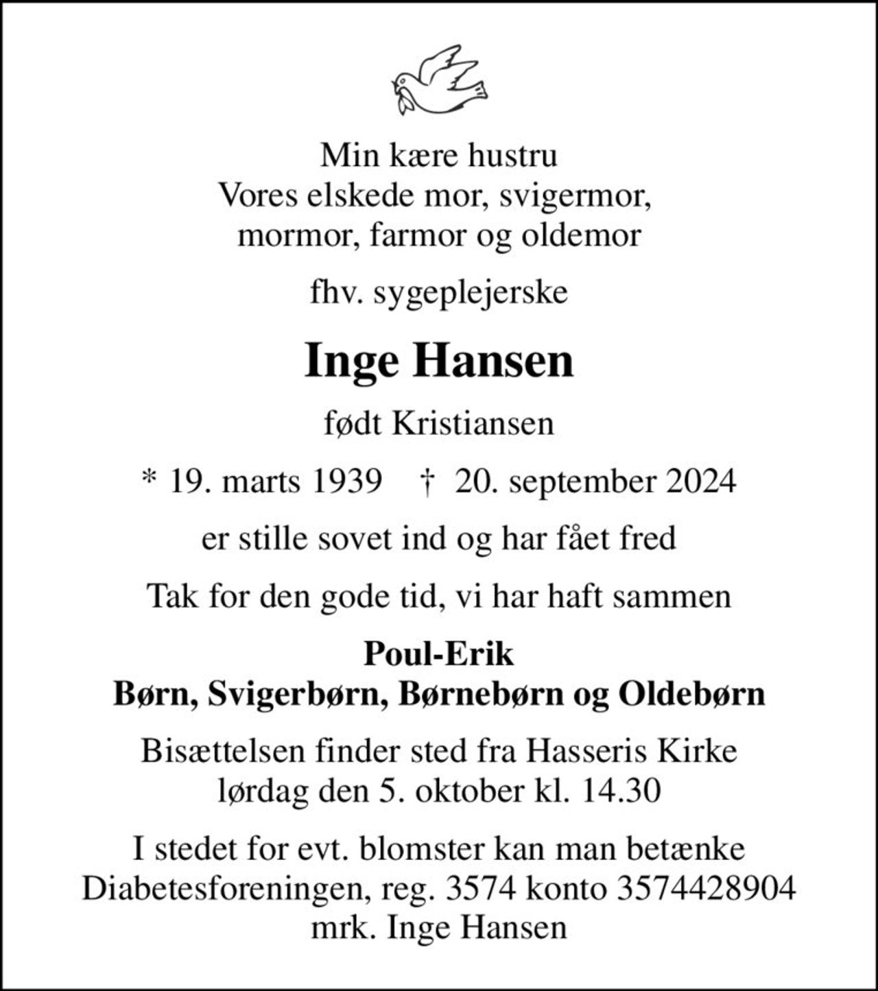 Min kære hustru Vores elskede mor, svigermor,  mormor, farmor og oldemor
fhv. sygeplejerske
Inge Hansen
født Kristiansen
* 19. marts 1939    ✝ 20. september 2024
er stille sovet ind og har fået fred
Tak for den gode tid, vi har haft sammen
Poul-Erik Børn, Svigerbørn, Børnebørn og Oldebørn
Bisættelsen finder sted fra Hasseris Kirke  lørdag den 5. oktober kl. 14.30 
I stedet for evt. blomster kan man betænke
					Diabetesforeningen reg.3574kontonr.3574428904mrk. Inge
					Hansen