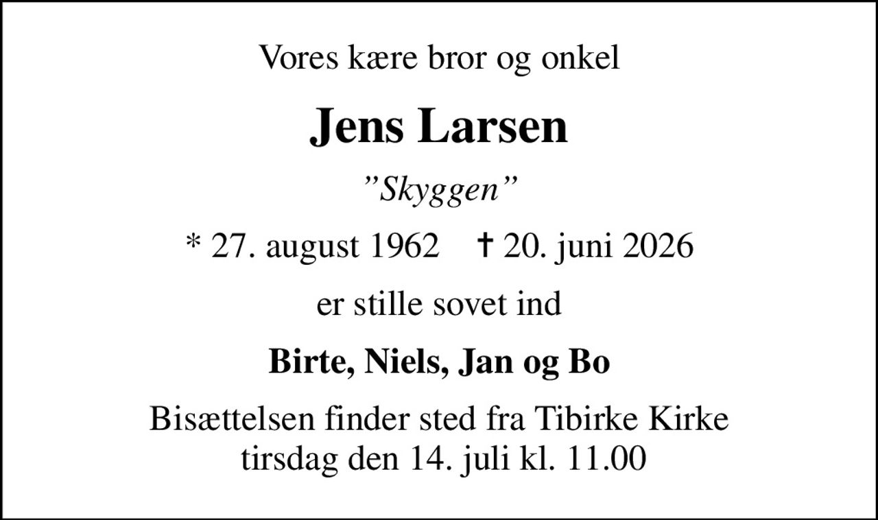 Vores kære bror og onkel
Jens Larsen
Skyggen
* 27. august 1962    ✝ 20. juni 2026
er stille sovet ind
Birte, Niels, Jan og Bo
Bisættelsen finder sted fra Tibirke Kirke  tirsdag den 14. juli kl. 11.00