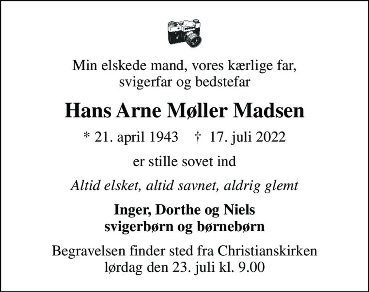 Min elskede mand, vores kærlige far, svigerfar og bedstefar
Hans Arne Møller Madsen
* 21. april 1943    ✝ 17. juli 2022
er stille sovet ind
Altid elsket, altid savnet, aldrig glemt
Inger, Dorthe og Niels svigerbørn og børnebørn
Begravelsen finder sted fra Christianskirken  lørdag den 23. juli kl. 9.00