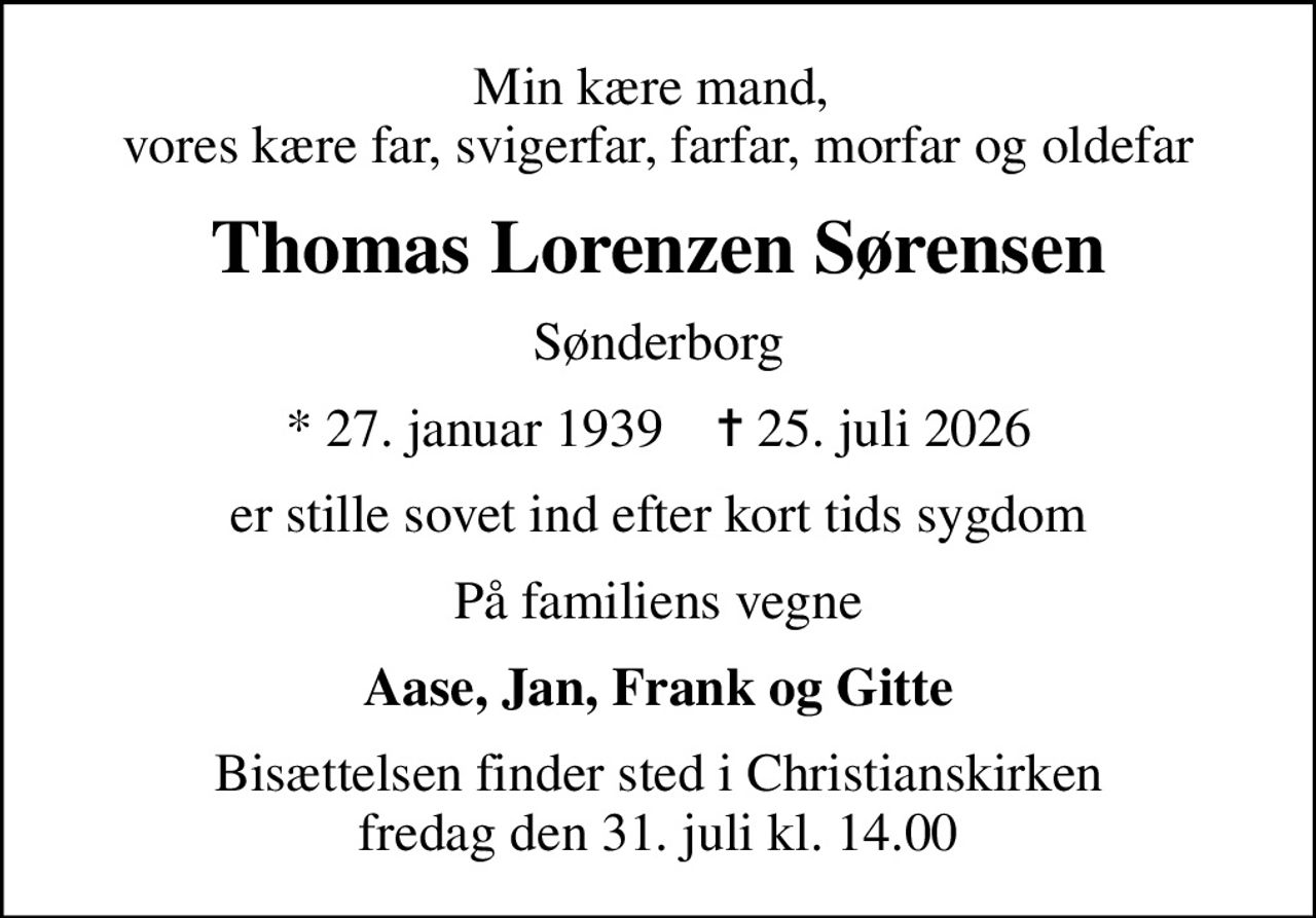 Min kære mand,  vores kære far, svigerfar, farfar, morfar og oldefar
Thomas Lorenzen Sørensen
Sønderborg
* 27. januar 1939    ✝ 25. juli 2026
er stille sovet ind efter kort tids sygdom
På familiens vegne
Aase, Jan, Frank og Gitte
Bisættelsen finder sted i Christianskirken  fredag den 31. juli kl. 14.00