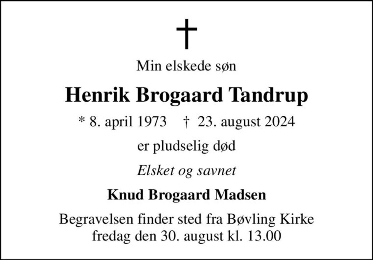 Min elskede søn
Henrik Brogaard Tandrup
* 8. april 1973    ✝ 23. august 2024
er pludselig død
Elsket og savnet
Knud Brogaard Madsen
Begravelsen finder sted fra Bøvling Kirke  fredag den 30. august kl. 13.00