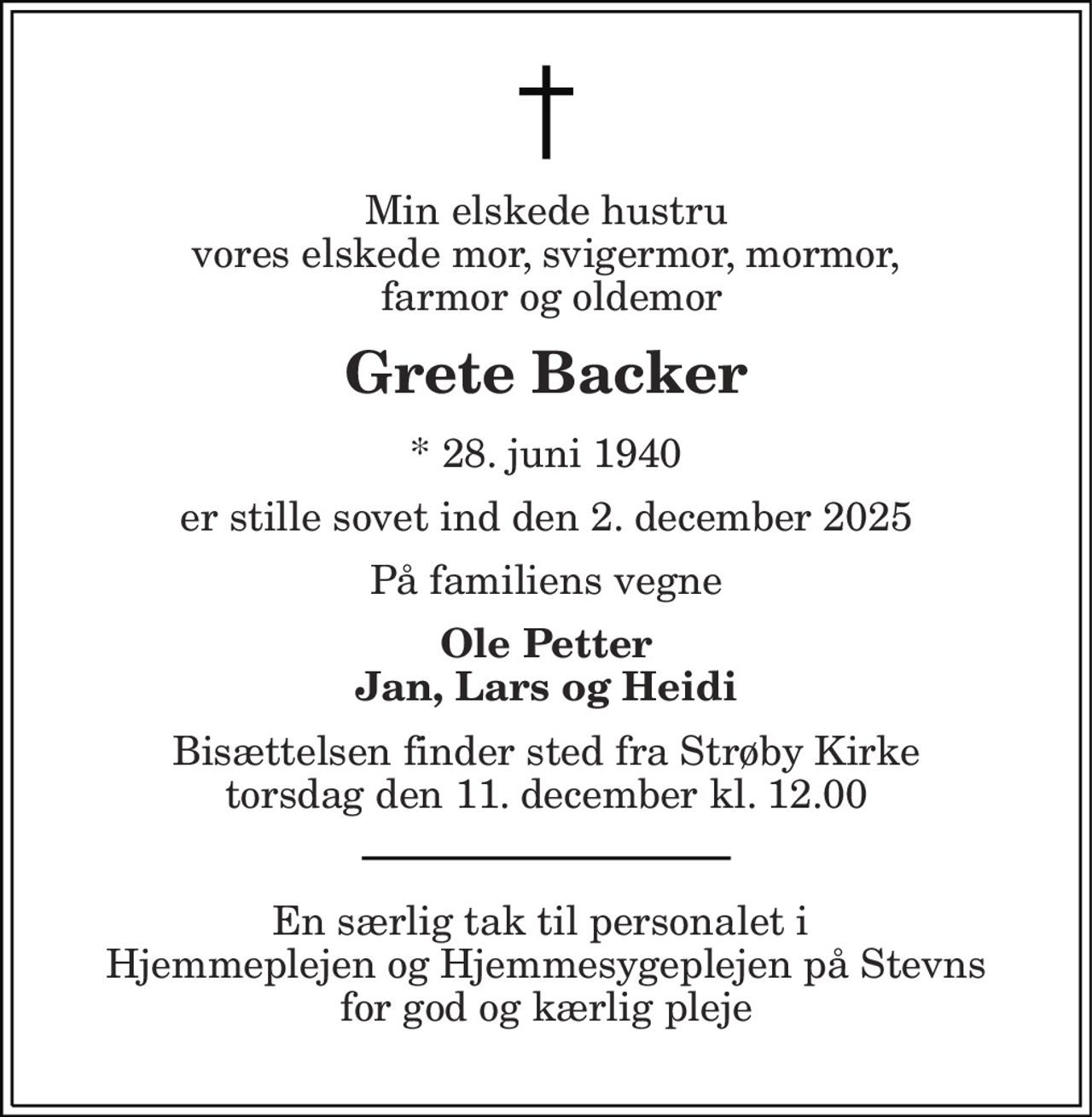 Min elskede hustru vores elskede mor, svigermor, mormor,  farmor og oldemor
Grete Backer
* 28. juni 1940
er stille sovet ind den 2. december 2025 
På familiens vegne
Ole Petter Jan, Lars og Heidi
Bisættelsen finder sted fra Strøby Kirke  torsdag den 11. december kl. 12.00 
En særlig tak til personalet i  Hjemmeplejen og Hjemmesygeplejen på Stevns for god og kærlig pleje