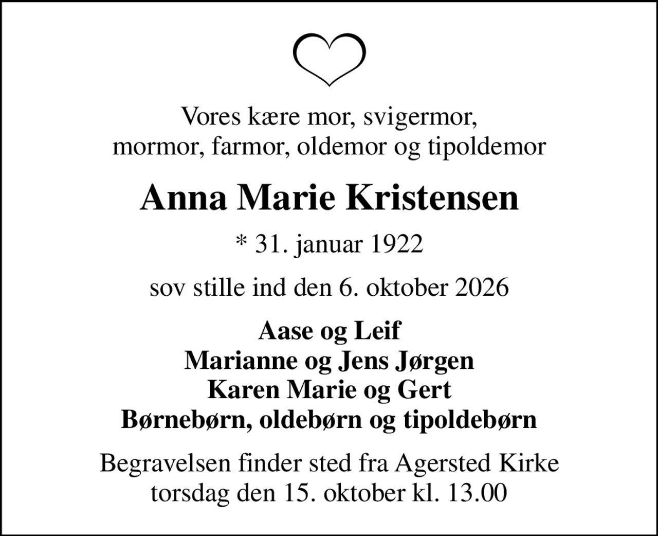 Vores kære mor, svigermor, mormor, farmor, oldemor og tipoldemor
Anna Marie Kristensen
* 31. januar 1922
sov stille ind den 6. oktober 2026
Aase og Leif Marianne og Jens Jørgen Karen Marie og Gert Børnebørn, oldebørn og tipoldebørn
Begravelsen finder sted fra Agersted Kirke  torsdag den 15. oktober kl. 13.00