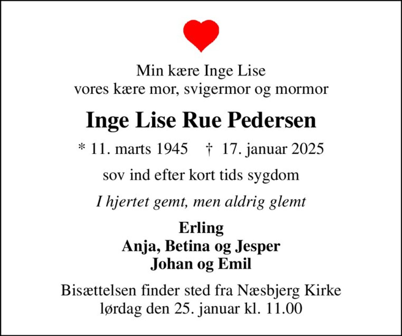 Min kære Inge Lise vores kære mor, svigermor og mormor
Inge Lise Rue Pedersen
* 11. marts 1945    ✝ 17. januar 2025
sov ind efter kort tids sygdom
I hjertet gemt, men aldrig glemt
Erling Anja, Betina og Jesper Johan og Emil
Bisættelsen finder sted fra Næsbjerg Kirke  lørdag den 25. januar kl. 11.00