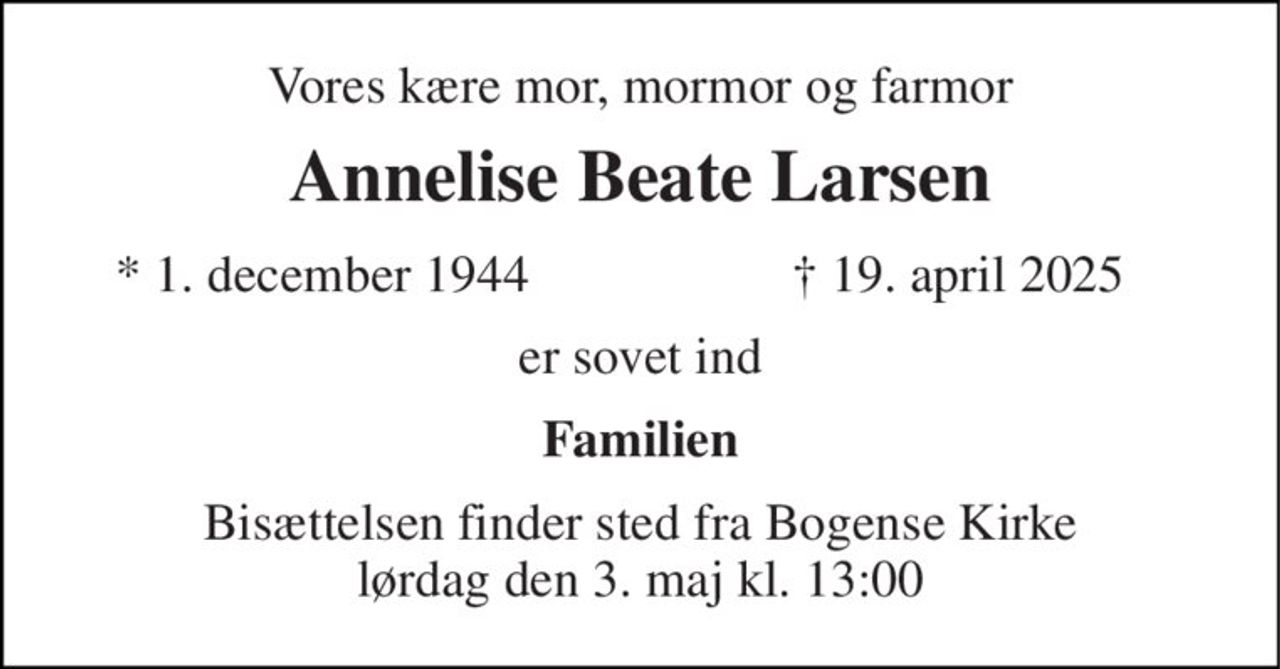 Vores kære mor, mormor og farmor 
Annelise Beate Larsen 
*​ 1. december 1944 
† 19. april 2025 
er sovet ind 
Familien 
Bisættelsen finder sted fra Bogense Kirke lørdag den 3. maj kl. 13:00
