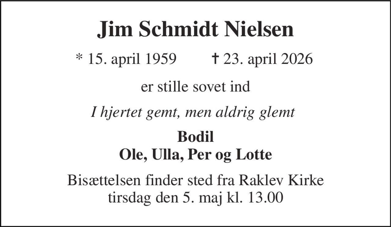 Jim Schmidt Nielsen 
*​ 15. april 1959 
✝​ 23. april 2026​ 
er stille sovet ind 
I hjertet gemt, men aldrig glemt 
Bodil Ole, Ulla, Per og Lotte 
Bisættelsen finder sted fra Raklev Kirke tirsdag den 5. maj kl. 13.00