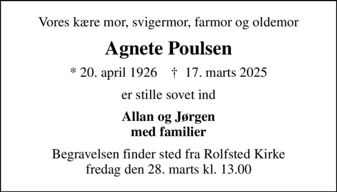 Vores kære mor, svigermor, farmor og oldemor
Agnete Poulsen
* 20. april 1926    ✝ 17. marts 2025
er stille sovet ind
Allan og Jørgen med familier
Begravelsen finder sted fra Rolfsted Kirke  fredag den 28. marts kl. 13.00