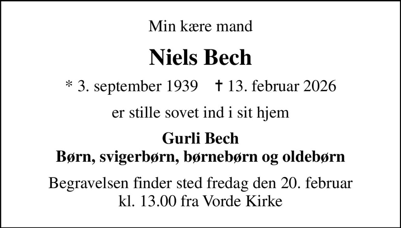 Min kære mand
Niels Bech
* 3. september 1939    ✝ 13. februar 2026
er stille sovet ind i sit hjem
Gurli Bech Børn, svigerbørn, børnebørn og oldebørn
Begravelsen finder sted fredag den 20. februar kl. 13.00 fra Vorde Kirke