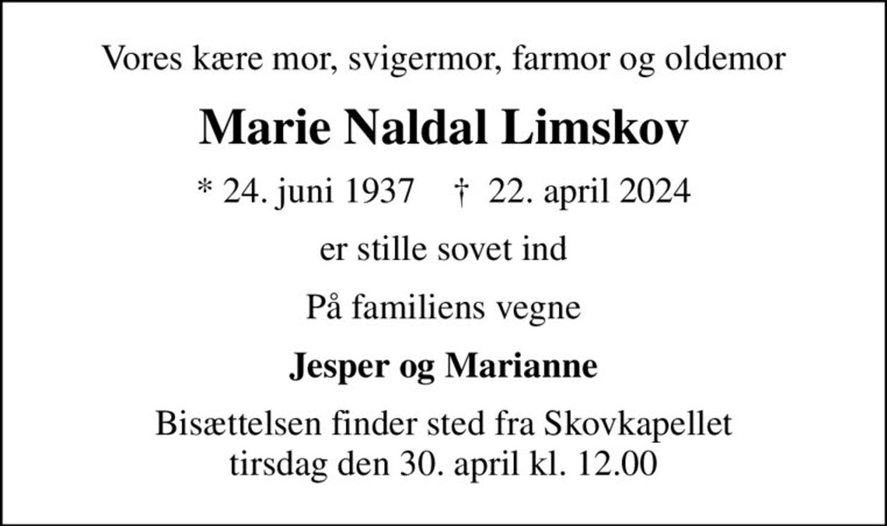 Vores kære mor, svigermor, farmor og oldemor
Marie Naldal Limskov
* 24. juni 1937    ✝ 22. april 2024
er stille sovet ind
På familiens vegne
Jesper og Marianne
Bisættelsen finder sted fra Skovkapellet  tirsdag den 30. april kl. 12.00