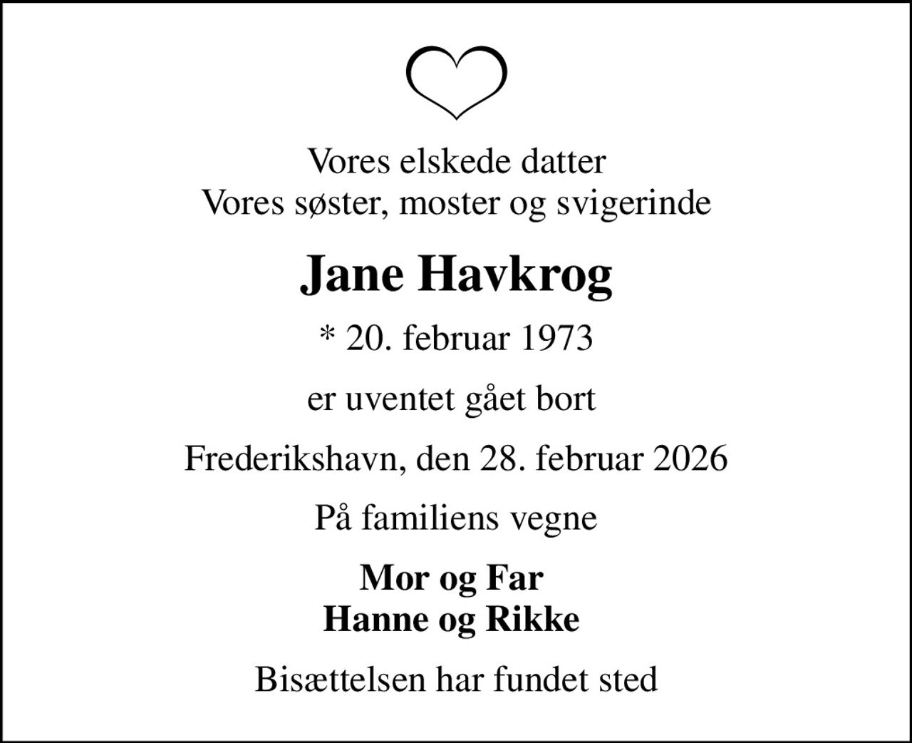 Vores elskede datter Vores søster, moster og svigerinde
Jane Havkrog
* 20. februar 1973
er uventet gået bort 
Frederikshavn, den 28. februar 2026
På familiens vegne
Mor og Far  Hanne og Rikke 
Bisættelsen har fundet sted