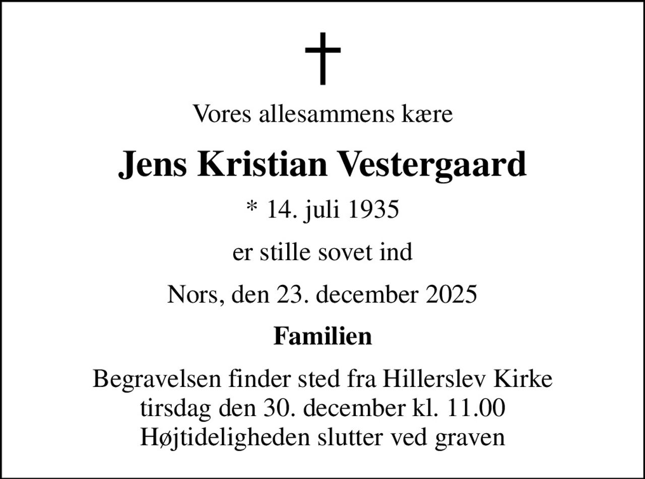 Vores allesammens kære
Jens Kristian Vestergaard
* 14. juli 1935
er stille sovet ind
Nors, den 23. december 2025
Familien
Begravelsen finder sted fra Hillerslev Kirke  tirsdag den 30. december kl. 11.00  Højtideligheden slutter ved graven
