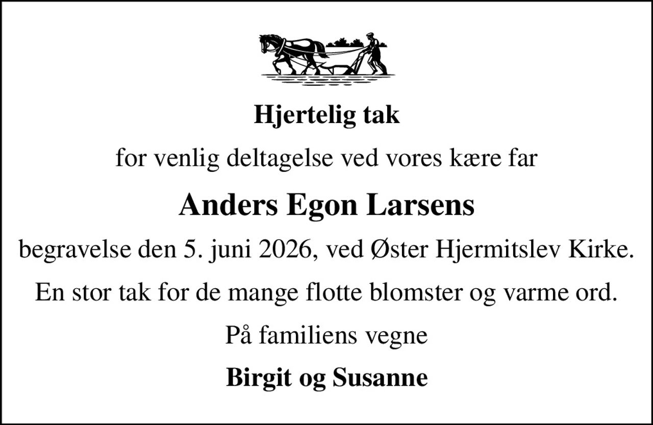 Hjertelig tak
for venlig deltagelse ved vores kære far
Anders Egon Larsens
begravelse den 5. juni 2026, ved Øster Hjermitslev Kirke.
En stor tak for de mange flotte blomster og varme ord.
På familiens vegne
Birgit og Susanne