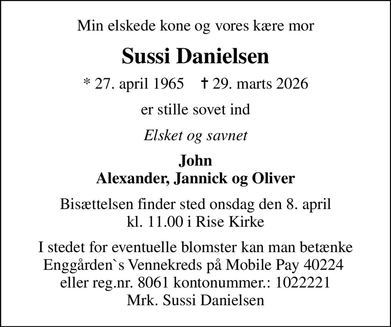 Min elskede kone og vores kære mor
Sussi Danielsen
* 27. april 1965    ✝ 29. marts 2026
er stille sovet ind
Elsket og savnet
John Alexander, Jannick og Oliver
Bisættelsen finder sted onsdag den 8. april kl. 11.00 i Rise Kirke
I stedet for eventuelle blomster kan man betænke Enggården`s Vennekreds på Mobile Pay 40224  eller reg.nr. 8061 kontonummer.: 1022221 Mrk. Sussi Danielsen