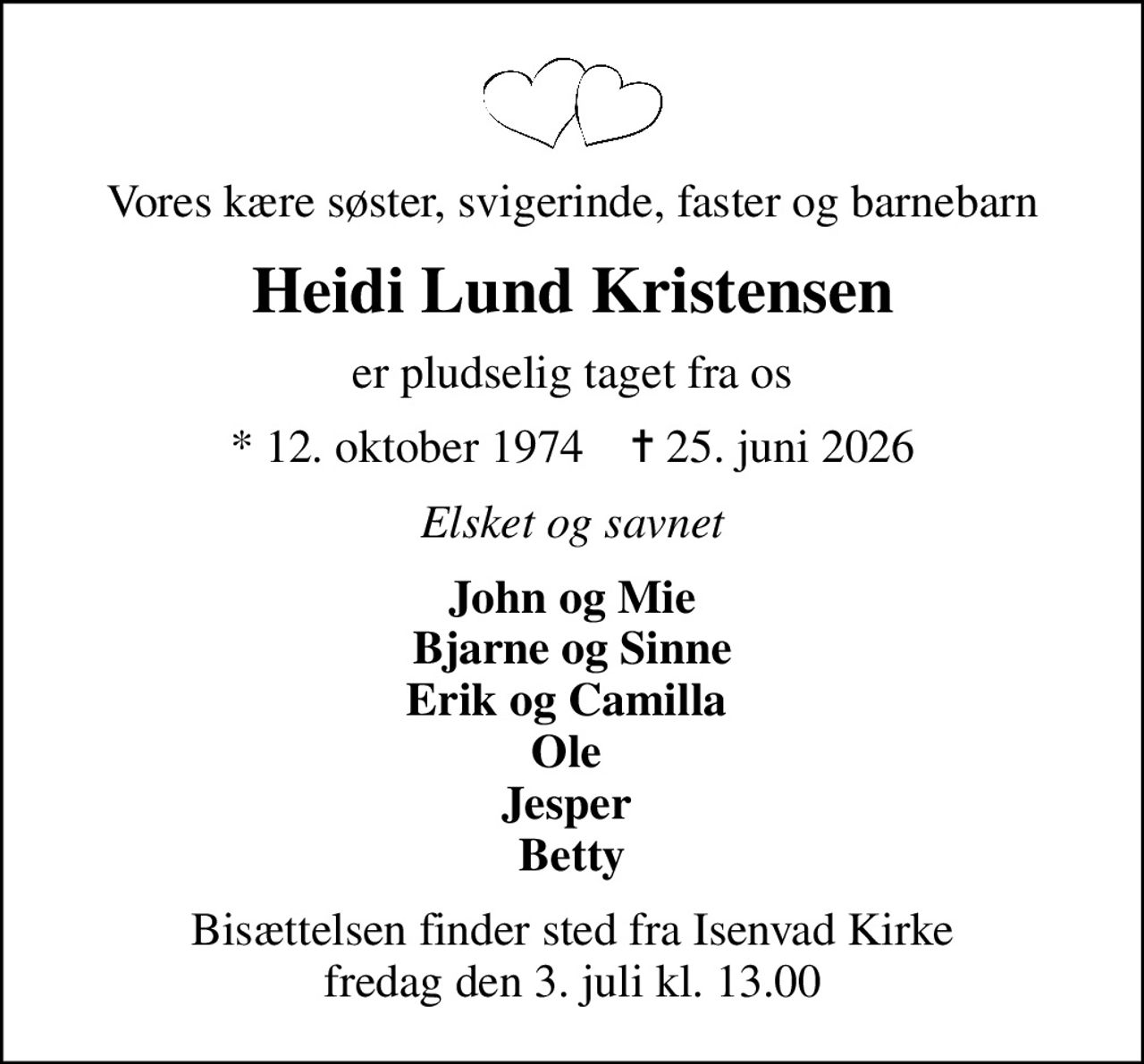 Vores kære søster, svigerinde, faster og barnebarn
Heidi Lund Kristensen
er pludselig taget fra os
* 12. oktober 1974    ✝ 25. juni 2026
Elsket og savnet
John og Mie Bjarne og Sinne Erik og Camilla  Ole  Jesper  Betty
Bisættelsen finder sted fra Isenvad Kirke  fredag den 3. juli kl. 13.00