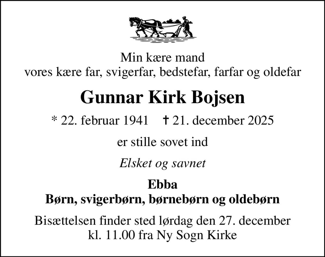 Min kære mand vores kære far, svigerfar, bedstefar, farfar og oldefar
Gunnar Kirk Bojsen
* 22. februar 1941    ✝ 21. december 2025
er stille sovet ind
Elsket og savnet
Ebba Børn, svigerbørn, børnebørn og oldebørn
Bisættelsen finder sted lørdag den 27. december kl. 11.00 fra Ny Sogn Kirke
