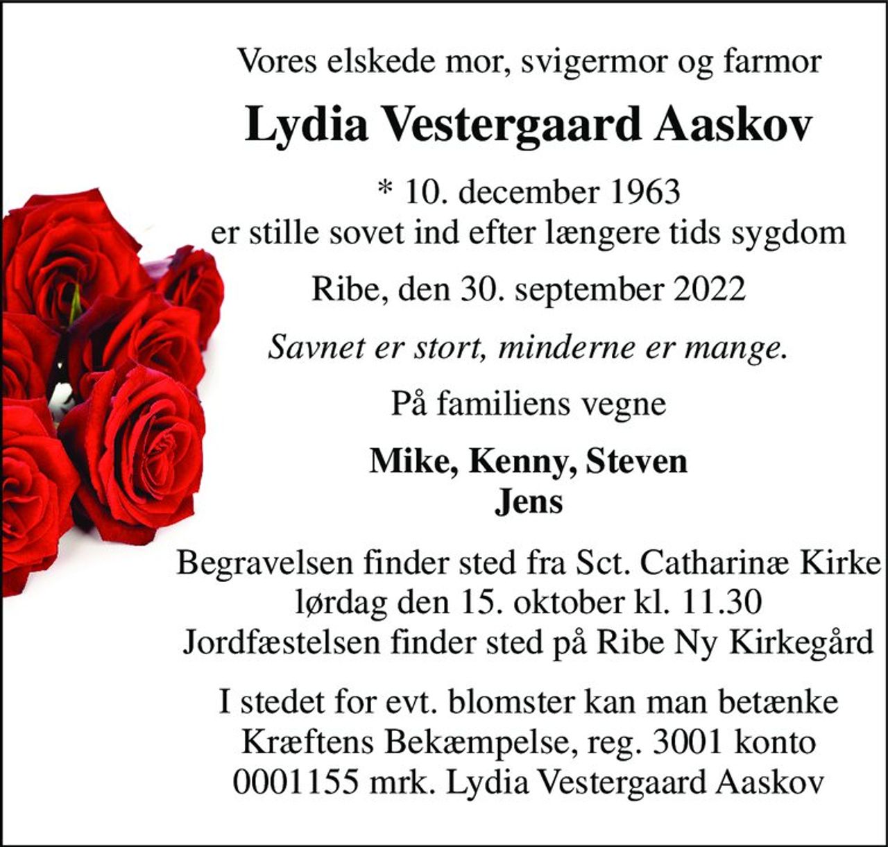 Vores elskede mor, svigermor og farmor 
Lydia Vestergaard Aaskov 
* 10. december 1963 
er stille sovet ind efter længere tids sygdom 
Ribe, den 30. september 2022 
Savnet er stort, minderne er mange. 
På familiens vegne 
Mike, Kenny, Steven Jens 
Begravelsen​ finder sted fra Sct. Catharinæ Kirke​ lørdag den 15. oktober​ kl. 11.30 Jordfæstelsen finder sted på Ribe Ny Kirkegård 
I stedet for evt. blomster kan man betænke Kræftens Bekæmpelse, reg. 3001 konto 0001155 mrk. Lydia Vestergaard Aaskov
