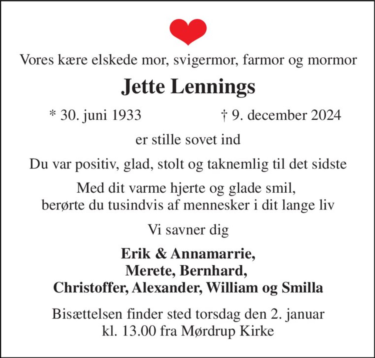 Vores kære elskede mor, svigermor, farmor og mormor 
Jette Lennings​ 
*​ 30. juni 1933 
†​ 9. december 2024​ 
er stille sovet ind 
Du var positiv, glad, stolt og taknemlig til det sidste 
Med dit varme hjerte og glade smil,  berørte du tusindvis af mennesker i dit lange liv 
Vi savner dig 
Erik & Annamarrie, Merete, Bernhard,  Christoffer, Alexander, William og Smilla 
Bisættelsen​ finder sted torsdag den 2. januar​​ kl. 13.00 fra Mørdrup Kirke