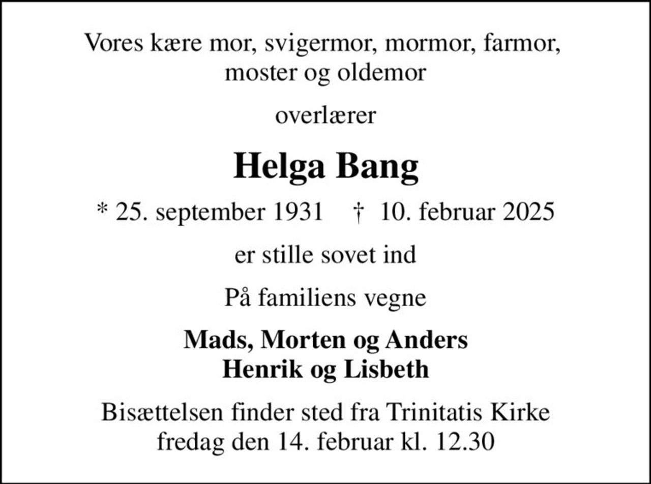 Vores kære mor, svigermor, mormor, farmor,  moster og oldemor
overlærer
Helga Bang
* 25. september 1931    ✝ 10. februar 2025
er stille sovet ind
På familiens vegne
Mads, Morten og Anders Henrik og Lisbeth
Bisættelsen finder sted fra Trinitatis Kirke  fredag den 14. februar kl. 12.30