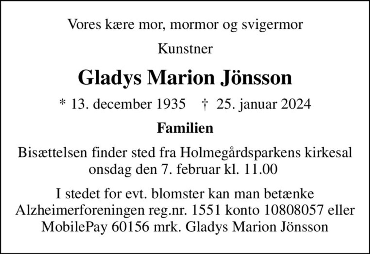 Vores kære mor, mormor og svigermor
Kunstner
Gladys Marion Jönsson
* 13. december 1935    ✝ 25. januar 2024
Familien
Bisættelsen finder sted fra Holmegårdsparkens kirkesal onsdag den 7. februar kl. 11.00 
I stedet for evt. blomster kan man betænke
					Alzheimerforeningen reg.nr.1551konto10808057mrk. Gladys Marion
					Jönsson
I stedet for evt. blomster kan man betænke Alzheimerforeningen reg.nr. 1551 konto 10808057 eller MobilePay 60156 mrk. Gladys Marion Jönsson