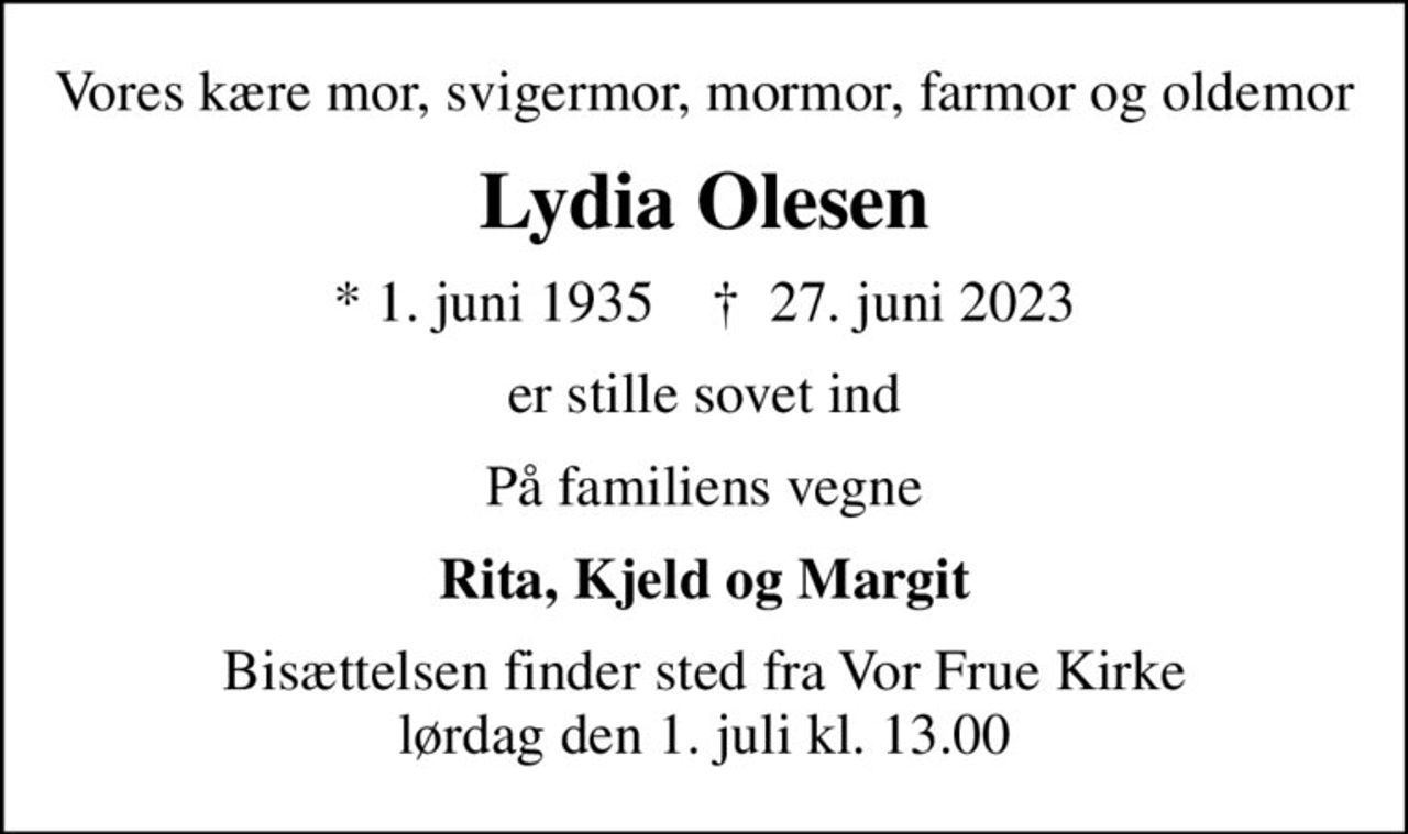 Vores kære mor, svigermor, mormor, farmor og oldemor
Lydia Olesen
* 1. juni 1935    ✝ 27. juni 2023
er stille sovet ind
På familiens vegne
Rita, Kjeld og Margit
Bisættelsen finder sted fra Vor Frue Kirke  lørdag den 1. juli kl. 13.00