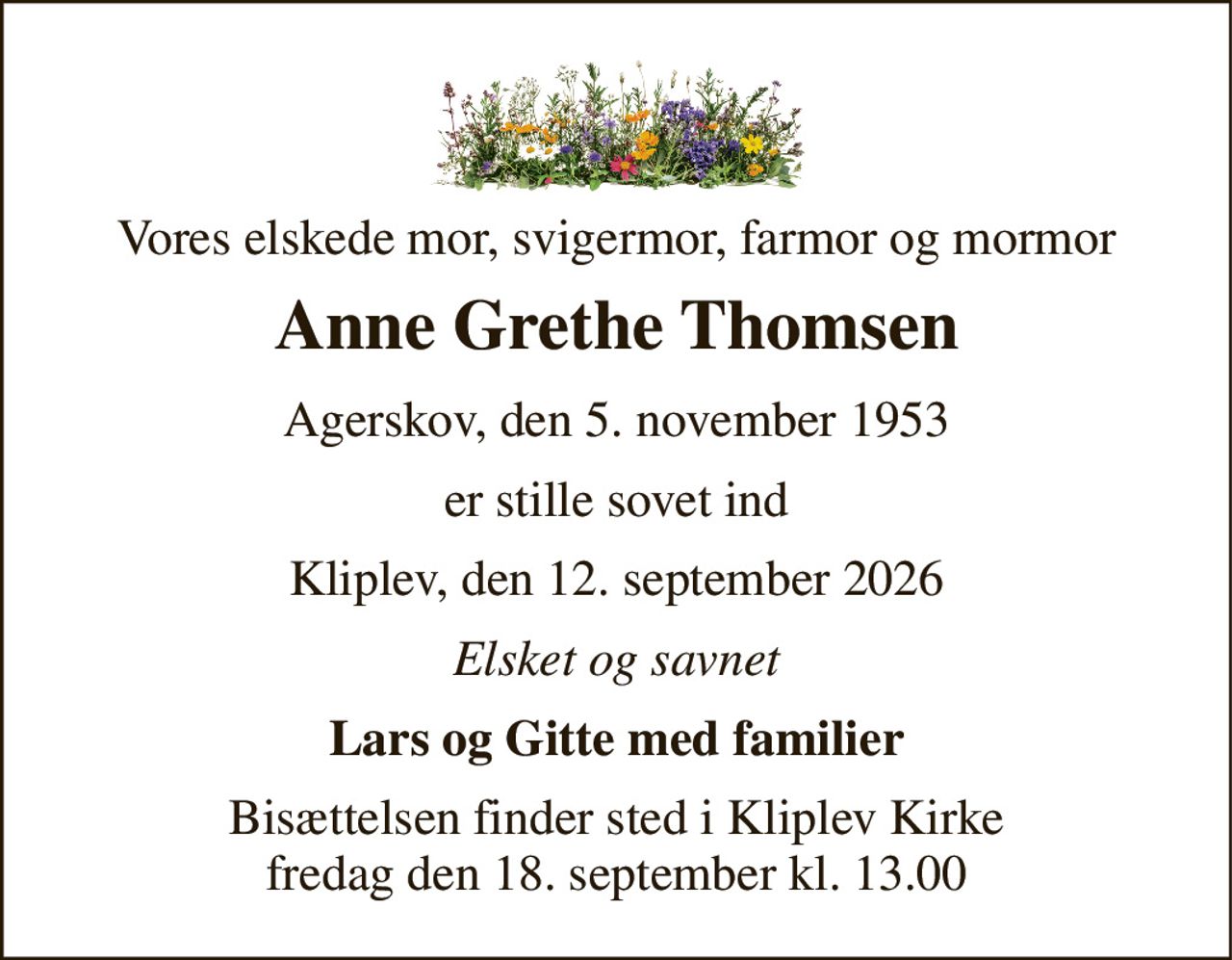 Vores elskede mor, svigermor, farmor og mormor 
Anne Grethe Thomsen 
Agerskov, den 5. november 1953 
er stille sovet ind 
Kliplev, den 12. september 2026 
Elsket og savnet 
Lars og Gitte med familier 
Bisættelsen​ finder sted i Kliplev Kirke​ fredag den 18. september​ kl. 13.00
