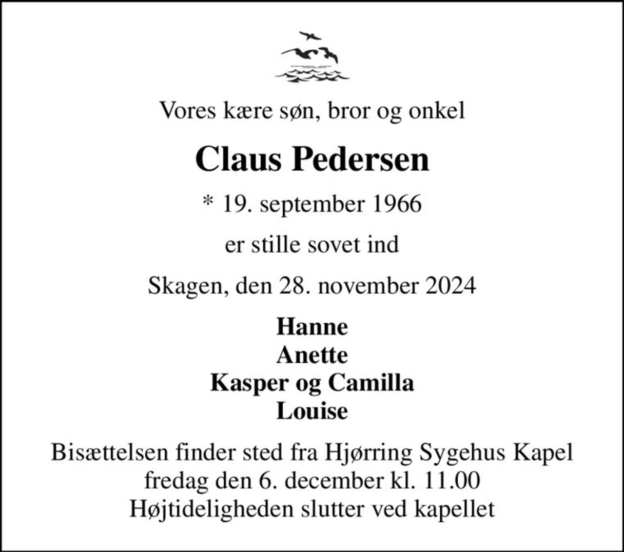 Vores kære søn, bror og onkel
Claus Pedersen
* 19. september 1966
er stille sovet ind
Skagen, den 28. november 2024
Hanne Anette Kasper og Camilla Louise
Bisættelsen finder sted fra Hjørring Sygehus Kapel  fredag den 6. december kl. 11.00  Højtideligheden slutter ved kapellet