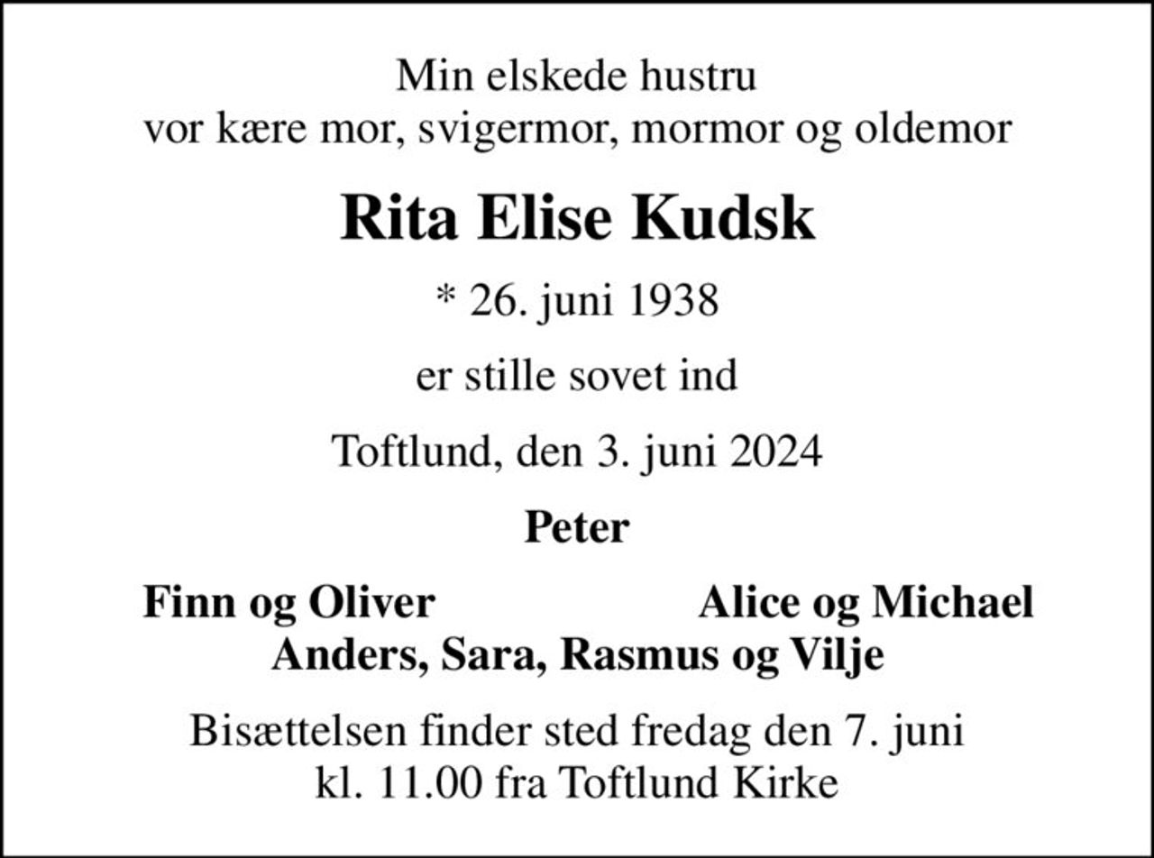 Min elskede hustru vor kære mor, svigermor, mormor og oldemor
Rita Elise Kudsk
* 26. juni 1938
er stille sovet ind
Toftlund, den 3. juni 2024
Peter
Finn og Oliver
Alice og Michael
Bisættelsen finder sted fredag den 7. juni kl. 11.00 fra Toftlund Kirke