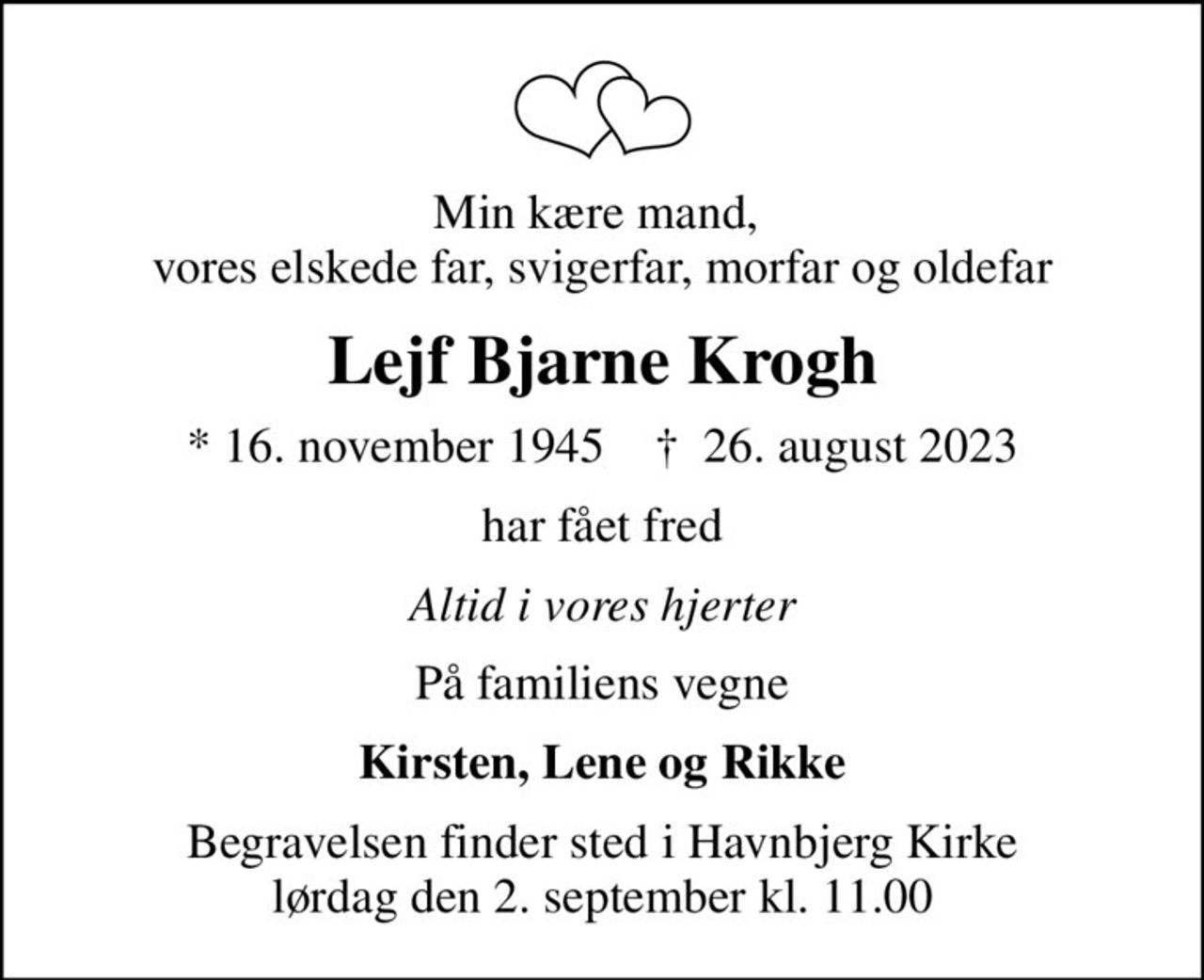 Min kære mand,  vores elskede far, svigerfar, morfar og oldefar
Lejf Bjarne Krogh
* 16. november 1945    ✝ 26. august 2023
har fået fred
Altid i vores hjerter
På familiens vegne
Kirsten, Lene og Rikke
Begravelsen finder sted i Havnbjerg Kirke  lørdag den 2. september kl. 11.00