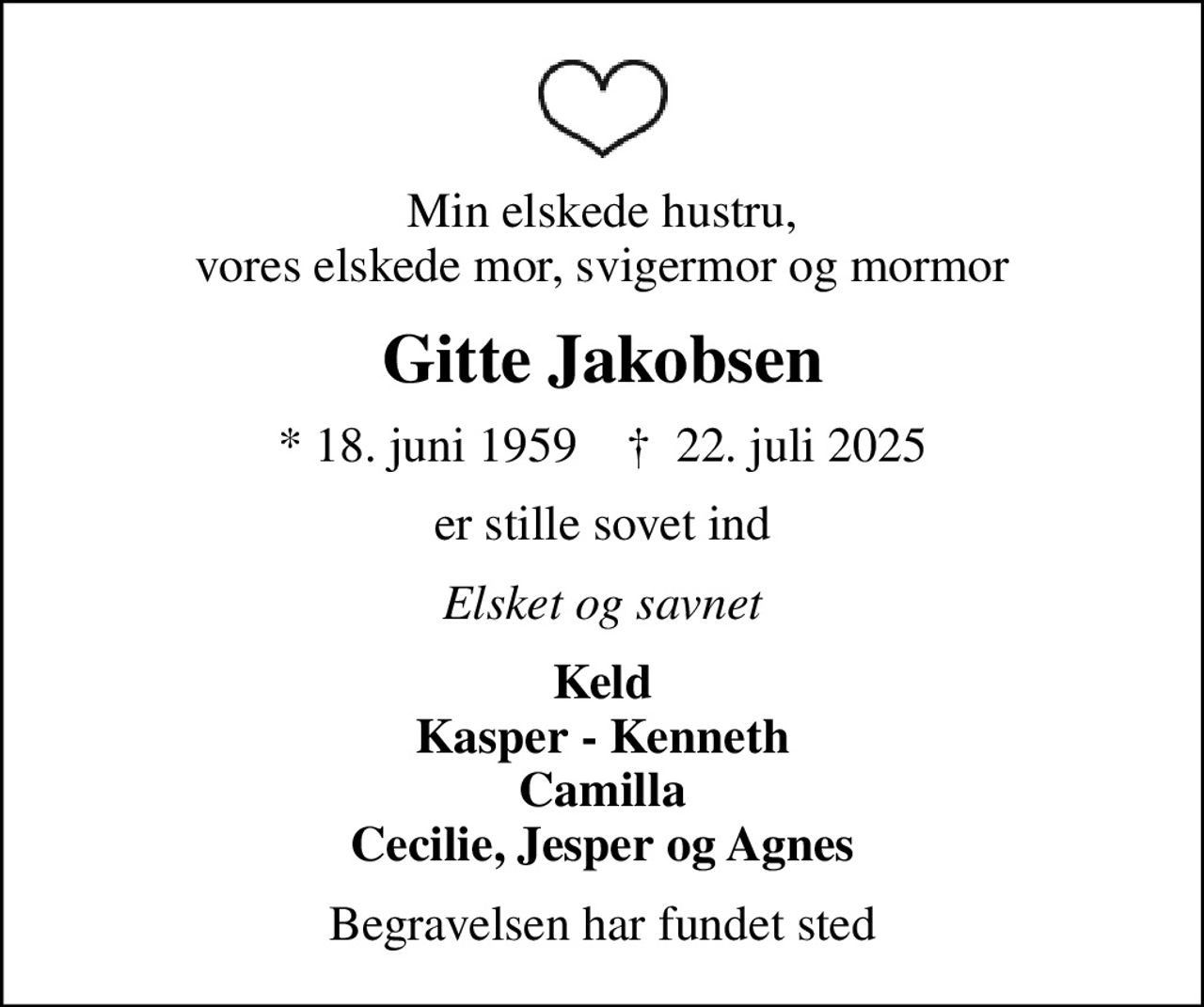 Min elskede hustru, vores elskede mor, svigermor og mormor
Gitte Jakobsen
* 18. juni 1959    ✝ 22. juli 2025
er stille sovet ind
Elsket og savnet
Keld Kasper - Kenneth Camilla Cecilie, Jesper og Agnes
Begravelsen har fundet sted