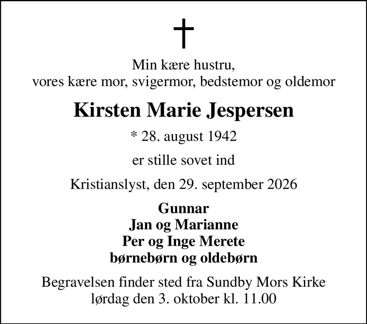 Min kære hustru, vores kære mor, svigermor, bedstemor og oldemor
Kirsten Marie Jespersen
* 28. august 1942
er stille sovet ind
Kristianslyst, den 29. september 2026
Gunnar Jan og Marianne Per og Inge Merete børnebørn og oldebørn
Begravelsen finder sted fra Sundby Mors Kirke  lørdag den 3. oktober kl. 11.00