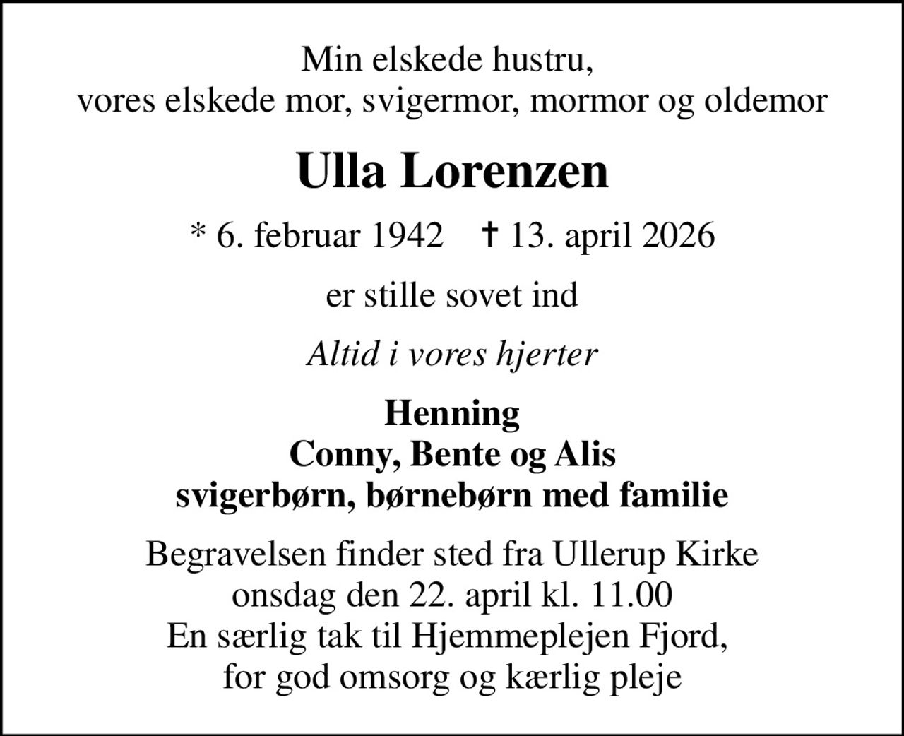 Min elskede hustru,  vores elskede mor, svigermor, mormor og oldemor
Ulla Lorenzen
* 6. februar 1942    ✝ 13. april 2026
er stille sovet ind
Altid i vores hjerter
Henning Conny, Bente og Alis svigerbørn, børnebørn med familie
Begravelsen finder sted fra Ullerup Kirke  onsdag den 22. april kl. 11.00  En særlig tak til Hjemmeplejen Fjord,  for god omsorg og kærlig pleje
