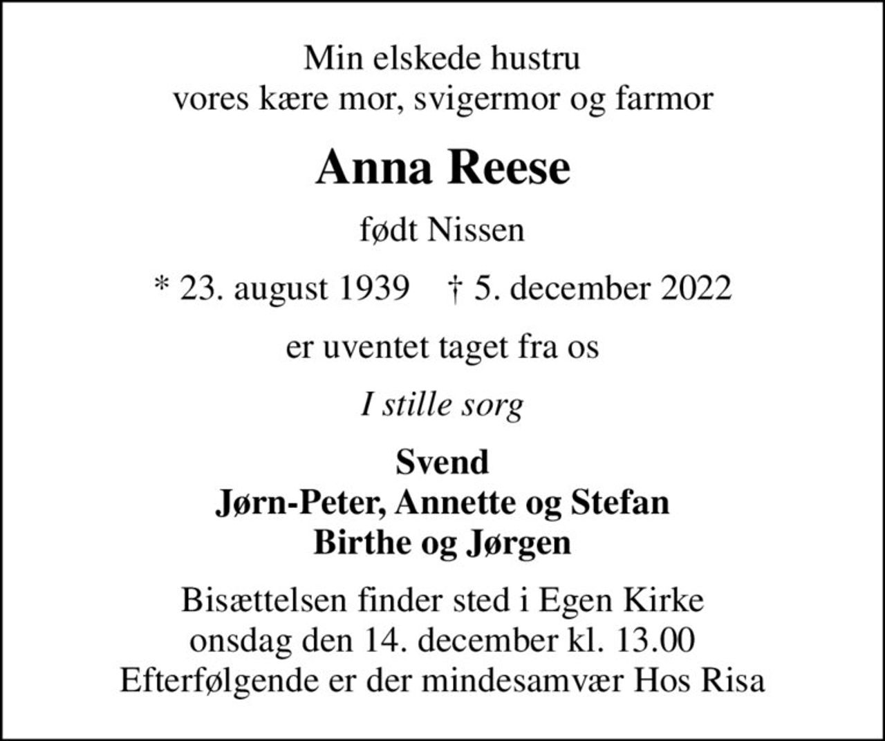 Min elskede hustru vores kære mor, svigermor og farmor
Anna Reese
født Nissen
* 23. august 1939    ✝ 5. december 2022
er uventet taget fra os
I stille sorg
Svend Jørn-Peter, Annette og Stefan Birthe og Jørgen
Bisættelsen finder sted i Egen Kirke  onsdag den 14. december kl. 13.00  Efterfølgende er der mindesamvær Hos Risa