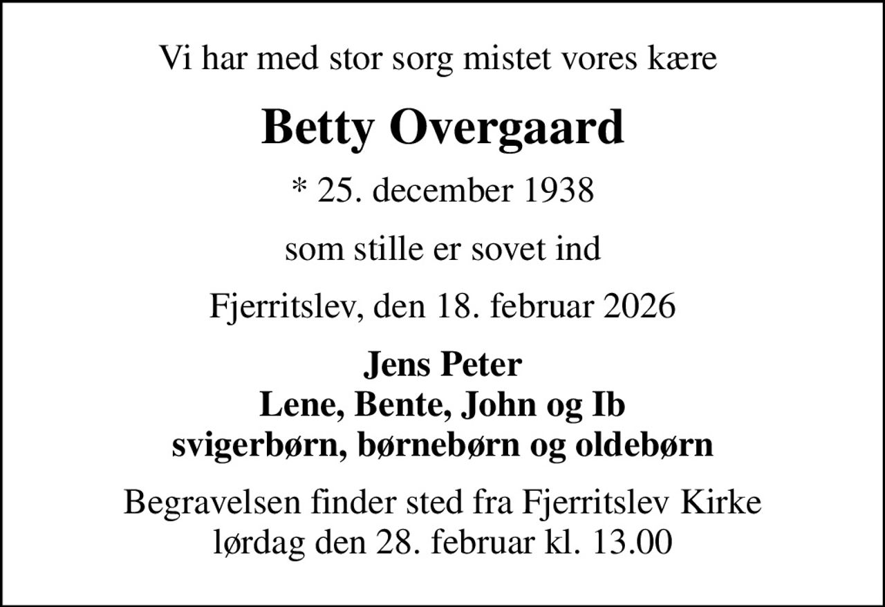 Vi har med stor sorg mistet vores kære 
Betty Overgaard
* 25. december 1938
som stille er sovet ind
Fjerritslev, den 18. februar 2026
Jens Peter Lene, Bente, John og Ib svigerbørn, børnebørn og oldebørn
Begravelsen finder sted fra Fjerritslev Kirke  lørdag den 28. februar kl. 13.00