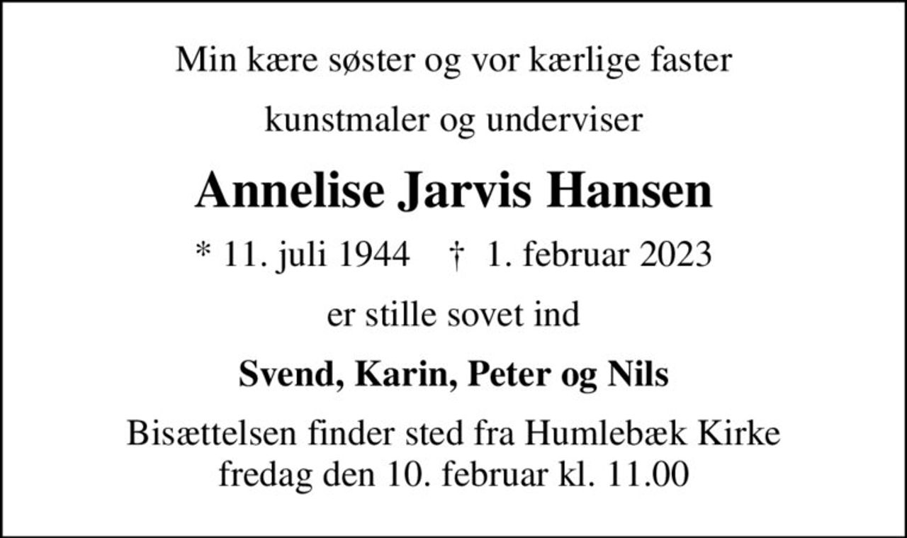 Min kære søster og vor kærlige faster
kunstmaler og underviser
Annelise Jarvis Hansen
* 11. juli 1944    ✝ 1. februar 2023
er stille sovet ind
Svend, Karin, Peter og Nils
Bisættelsen finder sted fra Humlebæk Kirke  fredag den 10. februar kl. 11.00