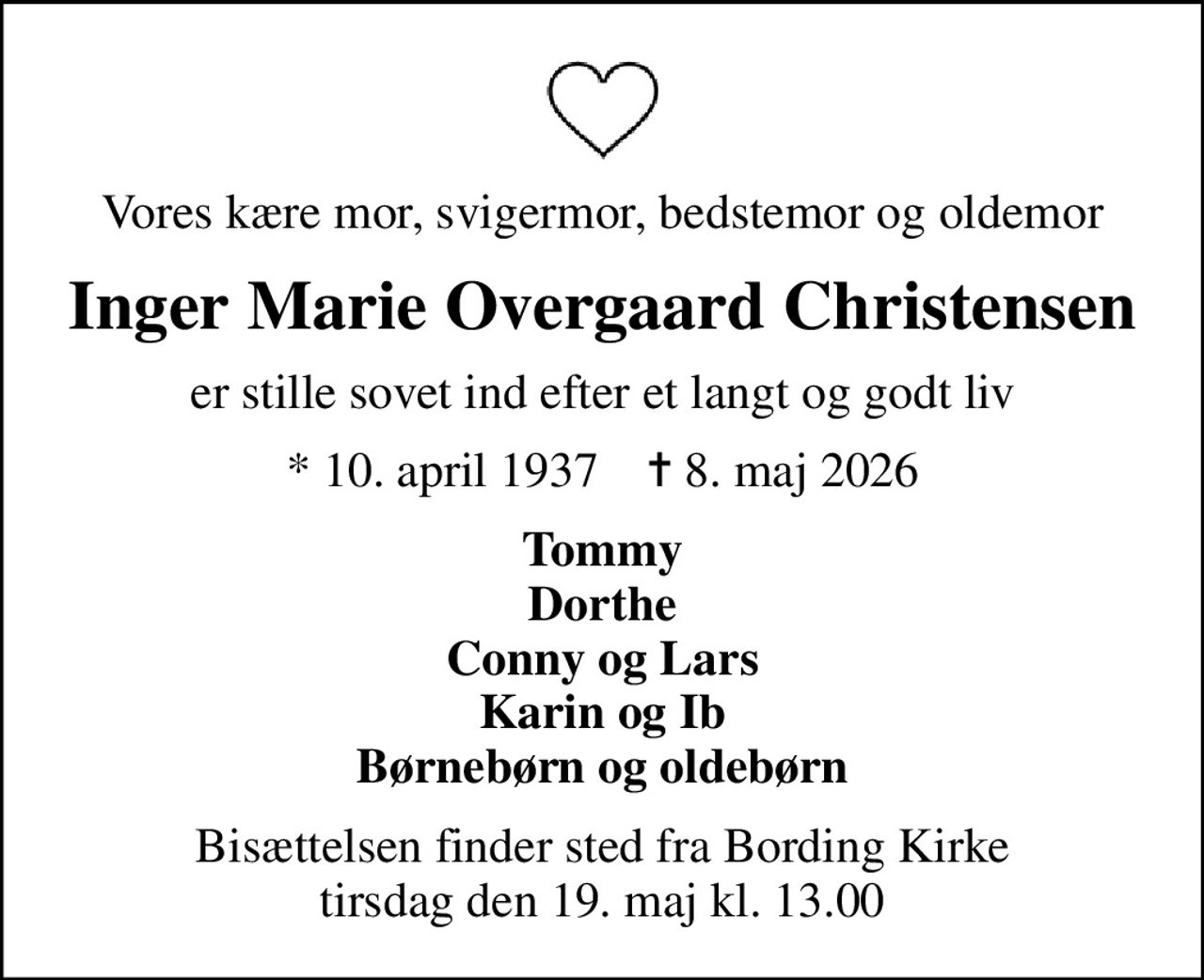 Vores kære mor, svigermor, bedstemor og oldemor
Inger Marie Overgaard Christensen
er stille sovet ind efter et langt og godt liv
* 10. april 1937    ✝ 8. maj 2026
Tommy Dorthe Conny og Lars Karin og Ib Børnebørn og oldebørn
Bisættelsen finder sted fra Bording Kirke  tirsdag den 19. maj kl. 13.00