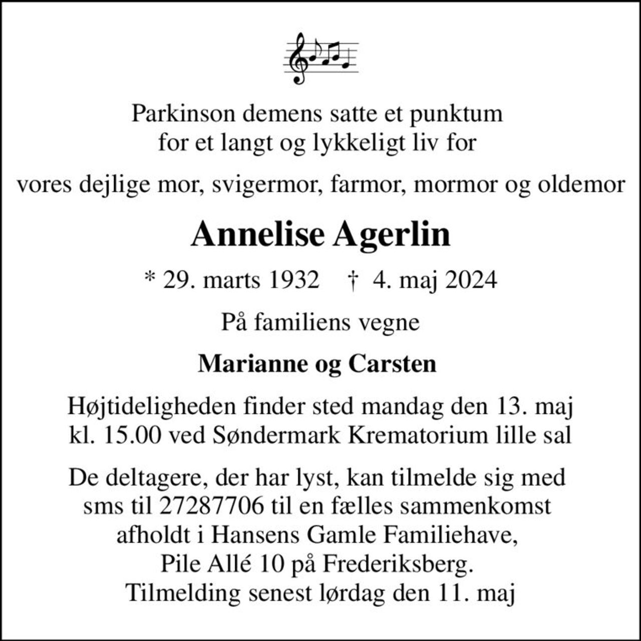 Parkinson demens satte et punktum  for et langt og lykkeligt liv for 
vores dejlige mor, svigermor, farmor, mormor og oldemor
Annelise Agerlin
* 29. marts 1932    ✝ 4. maj 2024
På familiens vegne
Marianne og Carsten 
Højtideligheden finder sted mandag den 13. maj kl. 15.00 ved Søndermark Krematorium lille sal
De deltagere, der har lyst, kan tilmelde sig med  sms til 27287706 til en fælles sammenkomst  afholdt i Hansens Gamle Familiehave,  Pile Allé 10 på Frederiksberg.  Tilmelding senest lørdag den 11. maj