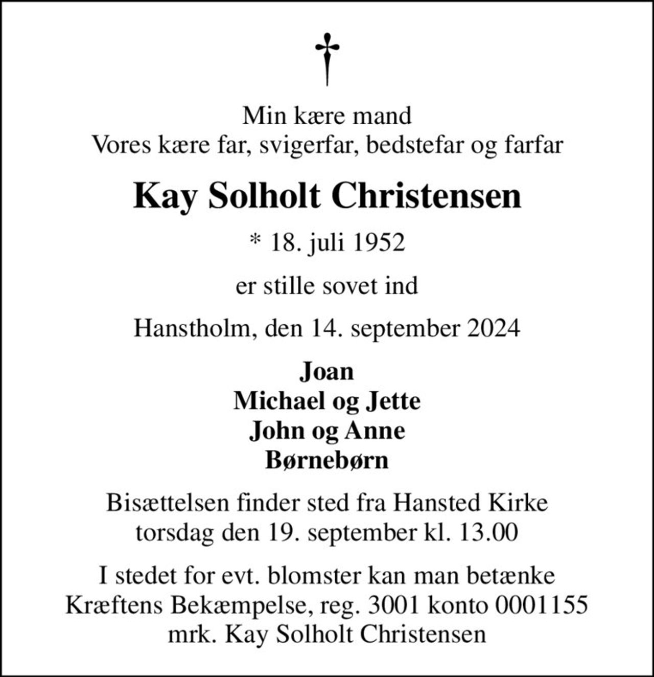 Min kære mand Vores kære far, svigerfar, bedstefar og farfar
Kay Solholt Christensen
* 18. juli 1952
er stille sovet ind
Hanstholm, den 14. september 2024
Joan Michael og Jette John og Anne Børnebørn
Bisættelsen finder sted fra Hansted Kirke  torsdag den 19. september kl. 13.00 
I stedet for evt. blomster kan man betænke
					Kræftens Bekæmpelse reg.3001konto0001155mrk. Kay Solholt
					Christensen