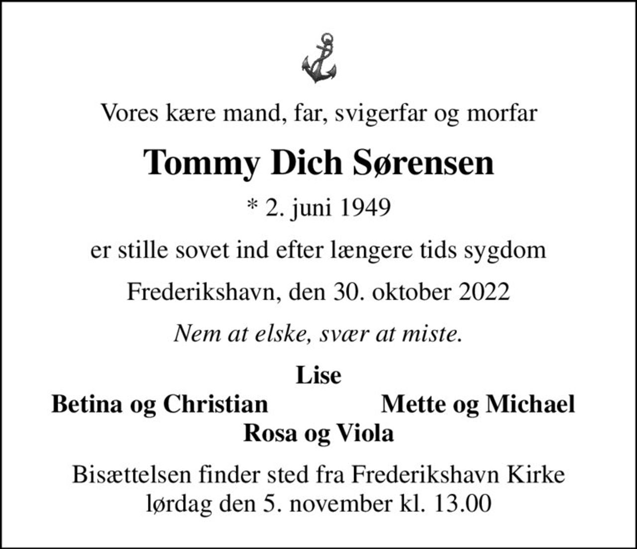 Vores kære mand, far, svigerfar og morfar
Tommy Dich Sørensen
* 2. juni 1949
er stille sovet ind efter længere tids sygdom
Frederikshavn, den 30. oktober 2022
Nem at elske, svær at miste.
Lise
Betina og Christian
Mette og Michael
Bisættelsen finder sted fra Frederikshavn Kirke  lørdag den 5. november kl. 13.00