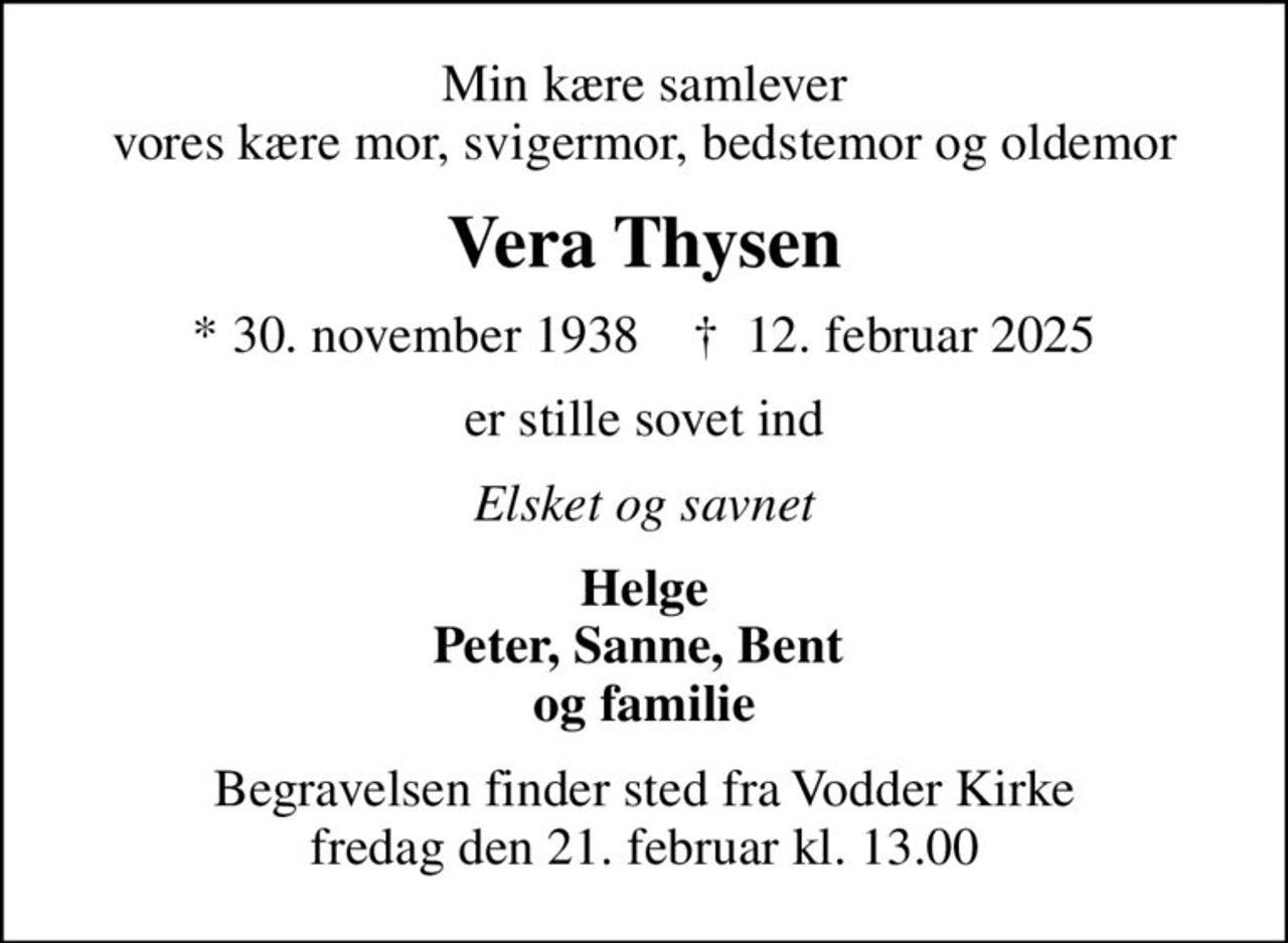 Min kære samlever vores kære mor, svigermor, bedstemor og oldemor
Vera Thysen
* 30. november 1938    ✝ 12. februar 2025
er stille sovet ind
Elsket og savnet
Helge Peter, Sanne, Bent  og familie
Begravelsen finder sted fra Vodder Kirke  fredag den 21. februar kl. 13.00